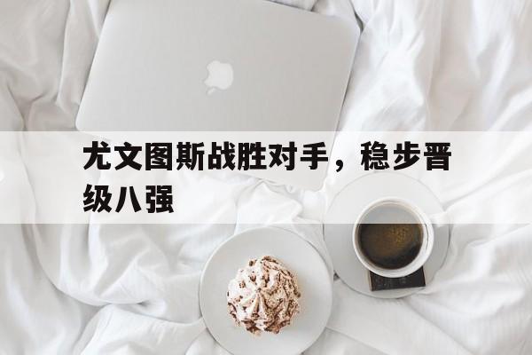 乐鱼体育平台入口-尤文图斯战胜对手,稳步晋级八强是谁