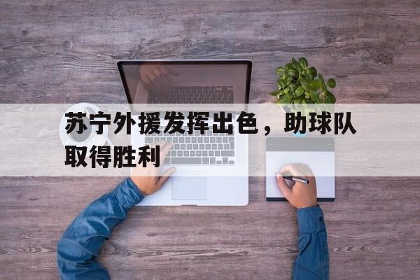 乐鱼体育-苏宁外援发挥出色,助球队取得胜利了吗